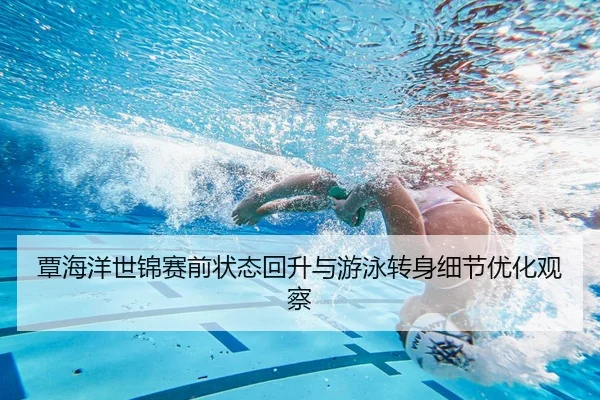 覃海洋世锦赛前状态回升与游泳转身细节优化观察