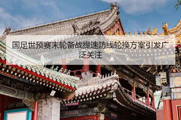 国足世预赛末轮备战提速防线轮换方案引发广泛关注