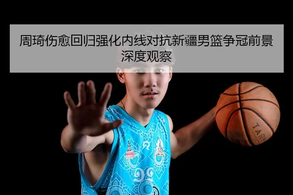 周琦伤愈回归强化内线对抗新疆男篮争冠前景深度观察